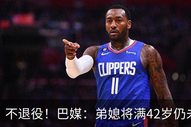 不退役！巴媒：弟媳将满42岁仍未确定下家+仍在规划 欧洲多队有意